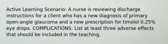 Active Learning Scenario: A nurse is reviewing discharge instructions for a client who has a new diagnosis of primary open-angle glaucoma and a new prescription for timolol 0.25% eye drops. COMPLICATIONS: List at least three adverse effects that should be included in the teaching.