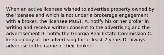 When an active licensee wished to advertise property owned by the licensee and which is not under a brokerage engagement with a broker, the licensee MUST: A. notify his or her broker in writing and receive written consent to the advertising and the advertisement B. notify the Georgia Real Estate Commission C. keep a copy of the advertising for at least 2 years D. always advertise in the name of their broker