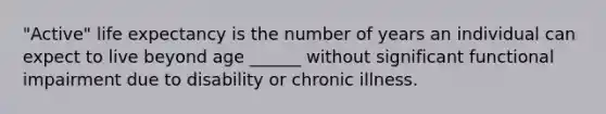 "Active" life expectancy is the number of years an individual can expect to live beyond age ______ without significant functional impairment due to disability or chronic illness.