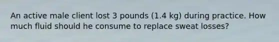 An active male client lost 3 pounds (1.4 kg) during practice. How much fluid should he consume to replace sweat losses?