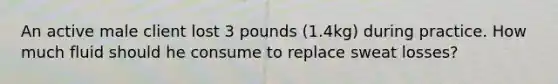 An active male client lost 3 pounds (1.4kg) during practice. How much fluid should he consume to replace sweat losses?