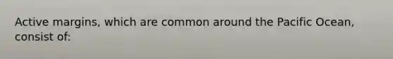 Active margins, which are common around the Pacific Ocean, consist of: