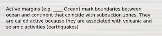 Active margins (e.g. ____ Ocean) mark boundaries between ocean and continent that coincide with subduction zones. They are called active because they are associated with volcanic and seismic activities (earthquakes)