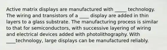 Active matrix displays are manufactured with _____ technology. The wiring and transistors of a ____ display are added in thin layers to a glass substrate. The manufacturing process is similar to that for semiconductors, with successive layering of wiring and electrical devices added with photolithography. With ____technology, large displays can be manufactured reliably.