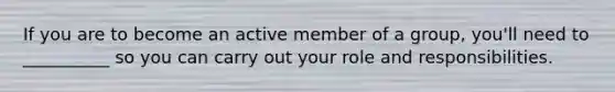 If you are to become an active member of a group, you'll need to __________ so you can carry out your role and responsibilities.