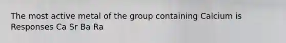 The most active metal of the group containing Calcium is Responses Ca Sr Ba Ra