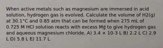 When active metals such as magnesium are immersed in acid solution, hydrogen gas is evolved. Calculate the volume of H2(g) at 30.1°C and 0.85 atm that can be formed when 275 mL of 0.725 M HCl solution reacts with excess Mg to give hydrogen gas and aqueous magnesium chloride. A) 3.4 × 10-3 L B) 2.2 L C) 2.9 L D) 5.8 L E) 11.7 L