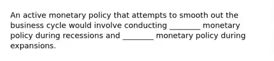 An active <a href='https://www.questionai.com/knowledge/kEE0G7Llsx-monetary-policy' class='anchor-knowledge'>monetary policy</a> that attempts to smooth out the business cycle would involve conducting ________ monetary policy during recessions and ________ monetary policy during expansions.