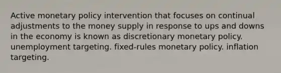 Active monetary policy intervention that focuses on continual adjustments to the money supply in response to ups and downs in the economy is known as discretionary monetary policy. unemployment targeting. fixed-rules monetary policy. inflation targeting.