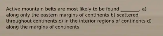 Active mountain belts are most likely to be found ________. a) along only the eastern margins of continents b) scattered throughout continents c) in the interior regions of continents d) along the margins of continents