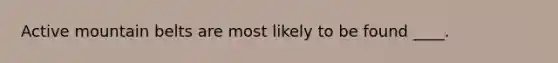 Active mountain belts are most likely to be found ____.