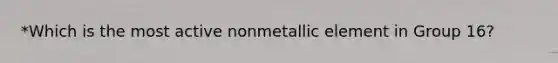 *Which is the most active nonmetallic element in Group 16?