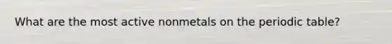 What are the most active nonmetals on the periodic table?