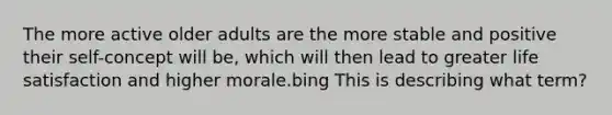 The more active older adults are the more stable and positive their self-concept will be, which will then lead to greater life satisfaction and higher morale.bing This is describing what term?
