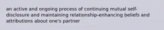 an active and ongoing process of continuing mutual self-disclosure and maintaining relationship-enhancing beliefs and attributions about one's partner