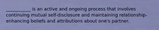 ___________ is an active and ongoing process that involves continuing mutual self-disclosure and maintaining relationship-enhancing beliefs and attributions about one's partner.