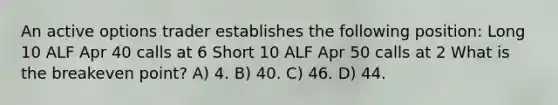 An active options trader establishes the following position: Long 10 ALF Apr 40 calls at 6 Short 10 ALF Apr 50 calls at 2 What is the breakeven point? A) 4. B) 40. C) 46. D) 44.