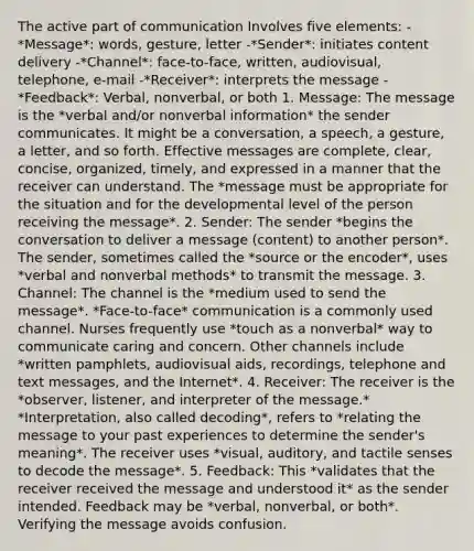 The active part of communication Involves five elements: -*Message*: words, gesture, letter -*Sender*: initiates content delivery -*Channel*: face-to-face, written, audiovisual, telephone, e-mail -*Receiver*: interprets the message -*Feedback*: Verbal, nonverbal, or both 1. Message: The message is the *verbal and/or nonverbal information* the sender communicates. It might be a conversation, a speech, a gesture, a letter, and so forth. Effective messages are complete, clear, concise, organized, timely, and expressed in a manner that the receiver can understand. The *message must be appropriate for the situation and for the developmental level of the person receiving the message*. 2. Sender: The sender *begins the conversation to deliver a message (content) to another person*. The sender, sometimes called the *source or the encoder*, uses *verbal and nonverbal methods* to transmit the message. 3. Channel: The channel is the *medium used to send the message*. *Face-to-face* communication is a commonly used channel. Nurses frequently use *touch as a nonverbal* way to communicate caring and concern. Other channels include *written pamphlets, audiovisual aids, recordings, telephone and text messages, and the Internet*. 4. Receiver: The receiver is the *observer, listener, and interpreter of the message.* *Interpretation, also called decoding*, refers to *relating the message to your past experiences to determine the sender's meaning*. The receiver uses *visual, auditory, and tactile senses to decode the message*. 5. Feedback: This *validates that the receiver received the message and understood it* as the sender intended. Feedback may be *verbal, nonverbal, or both*. Verifying the message avoids confusion.