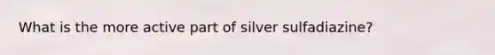 What is the more active part of silver sulfadiazine?