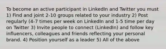 To become an active participant in LinkedIn and Twitter you must 1) Find and joint 2-10 groups related to your industry 2) Post regularly (4-7 times per week on LinkedIn and 1-5 time per day on Twitter 3) Invite people to connect (LinkedIn) and follow key influencers, colleagues and friends reflecting your personal brand. 4) Position yourself as a leader 5) All of the above