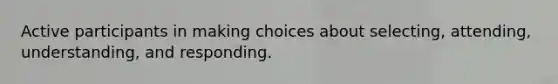 Active participants in making choices about selecting, attending, understanding, and responding.