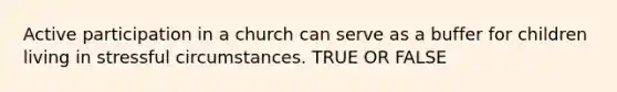 Active participation in a church can serve as a buffer for children living in stressful circumstances. TRUE OR FALSE