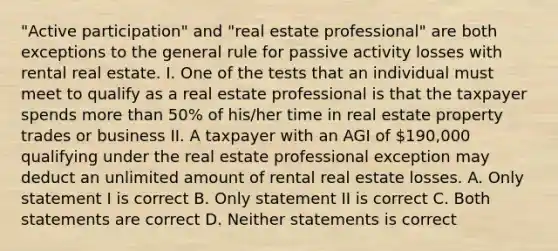 "Active participation" and "real estate professional" are both exceptions to the general rule for passive activity losses with rental real estate. I. One of the tests that an individual must meet to qualify as a real estate professional is that the taxpayer spends more than 50% of his/her time in real estate property trades or business II. A taxpayer with an AGI of 190,000 qualifying under the real estate professional exception may deduct an unlimited amount of rental real estate losses. A. Only statement I is correct B. Only statement II is correct C. Both statements are correct D. Neither statements is correct