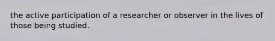 the active participation of a researcher or observer in the lives of those being studied.