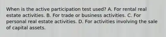 When is the active participation test​ used? A. For rental real estate activities. B. For trade or business activities. C. For personal real estate activities. D. For activities involving the sale of capital assets.