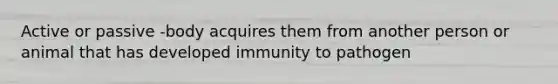 Active or passive -body acquires them from another person or animal that has developed immunity to pathogen