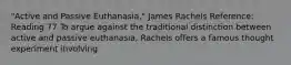 "Active and Passive Euthanasia," James Rachels Reference: Reading 77 To argue against the traditional distinction between active and passive euthanasia, Rachels offers a famous thought experiment involving