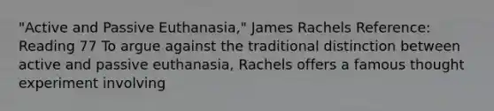 "Active and Passive Euthanasia," James Rachels Reference: Reading 77 To argue against the traditional distinction between active and passive euthanasia, Rachels offers a famous thought experiment involving