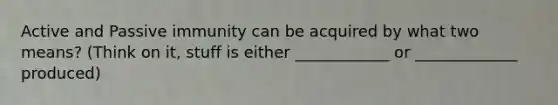 Active and Passive immunity can be acquired by what two means? (Think on it, stuff is either ____________ or _____________ produced)