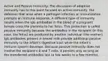 Active and Passive Immunity: The discussion of adaptive immunity has to this point focused on active immunity, the defenses that arise when a pathogen infection or immunization prompts an immune response. A different type of immunity results when the IgG antibodies in the blood of a pregnant female cross the placenta to her fetus. This protection is called passive immunity because the antibodies in the recipient (in this case, the fetus) are produced by another individual (the mother). IgA antibodies present in breast milk provide additional passive immunity to the infant's digestive tract while the infant's immune system develops. Because passive immunity does not involve the recipient's B and T cells, it persists only as long as the transferred antibodies last (a few weeks to a few months).