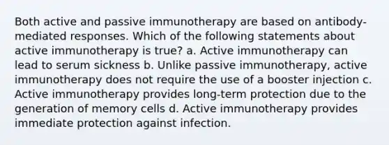 Both active and passive immunotherapy are based on antibody-mediated responses. Which of the following statements about active immunotherapy is true? a. Active immunotherapy can lead to serum sickness b. Unlike passive immunotherapy, active immunotherapy does not require the use of a booster injection c. Active immunotherapy provides long-term protection due to the generation of memory cells d. Active immunotherapy provides immediate protection against infection.