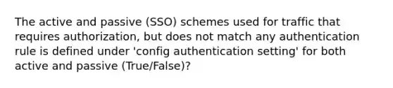 The active and passive (SSO) schemes used for traffic that requires authorization, but does not match any authentication rule is defined under 'config authentication setting' for both active and passive (True/False)?