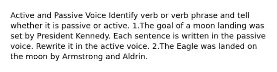 Active and Passive Voice Identify verb or verb phrase and tell whether it is passive or active. 1.The goal of a moon landing was set by President Kennedy. Each sentence is written in the passive voice. Rewrite it in the active voice. 2.The Eagle was landed on the moon by Armstrong and Aldrin.