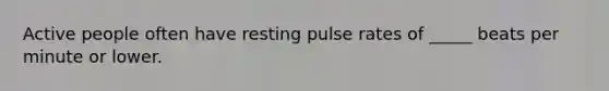 Active people often have resting pulse rates of _____ beats per minute or lower.