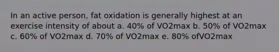 In an active person, fat oxidation is generally highest at an exercise intensity of about a. 40% of VO2max b. 50% of VO2max c. 60% of VO2max d. 70% of VO2max e. 80% ofVO2max