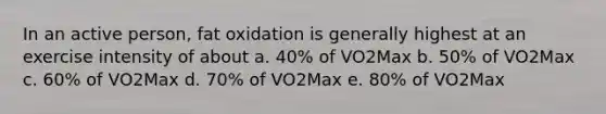 In an active person, fat oxidation is generally highest at an exercise intensity of about a. 40% of VO2Max b. 50% of VO2Max c. 60% of VO2Max d. 70% of VO2Max e. 80% of VO2Max