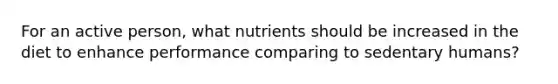 For an active person, what nutrients should be increased in the diet to enhance performance comparing to sedentary humans?