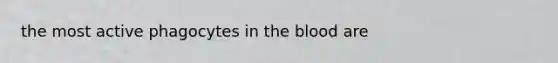 the most active phagocytes in the blood are