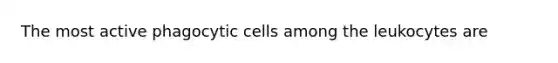 The most active phagocytic cells among the leukocytes are