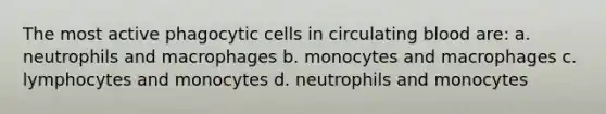 The most active phagocytic cells in circulating blood are: a. neutrophils and macrophages b. monocytes and macrophages c. lymphocytes and monocytes d. neutrophils and monocytes