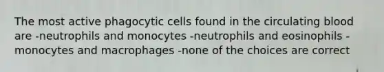 The most active phagocytic cells found in the circulating blood are -neutrophils and monocytes -neutrophils and eosinophils -monocytes and macrophages -none of the choices are correct