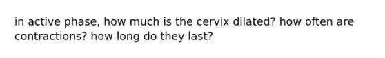 in active phase, how much is the cervix dilated? how often are contractions? how long do they last?