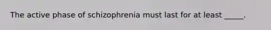 The active phase of schizophrenia must last for at least _____.