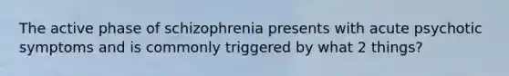 The active phase of schizophrenia presents with acute psychotic symptoms and is commonly triggered by what 2 things?