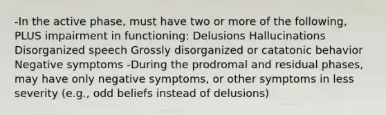 -In the active phase, must have two or more of the following, PLUS impairment in functioning: Delusions Hallucinations Disorganized speech Grossly disorganized or catatonic behavior Negative symptoms -During the prodromal and residual phases, may have only negative symptoms, or other symptoms in less severity (e.g., odd beliefs instead of delusions)