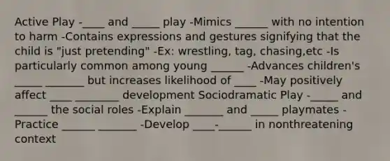 Active Play -____ and _____ play -Mimics ______ with no intention to harm -Contains expressions and gestures signifying that the child is "just pretending" -Ex: wrestling, tag, chasing,etc -Is particularly common among young ______ -Advances children's _____ _______ but increases likelihood of ____ -May positively affect ____ ________ development Sociodramatic Play -_____ and ______ the social roles -Explain _______ and _____ playmates -Practice ______ _______ -Develop ____-______ in nonthreatening context